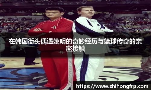 在韩国街头偶遇姚明的奇妙经历与篮球传奇的亲密接触