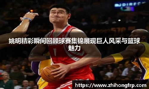 姚明精彩瞬间回顾球赛集锦展现巨人风采与篮球魅力